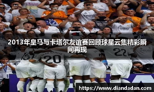 2013年皇马与卡塔尔友谊赛回顾球星云集精彩瞬间再现