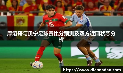 摩洛哥与贝宁足球赛比分预测及双方近期状态分析