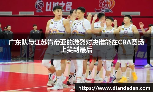 广东队与江苏肯帝亚的激烈对决谁能在CBA赛场上笑到最后