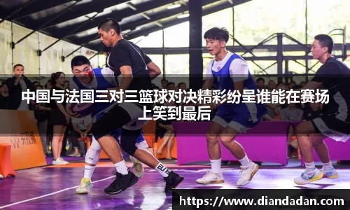 中国与法国三对三篮球对决精彩纷呈谁能在赛场上笑到最后